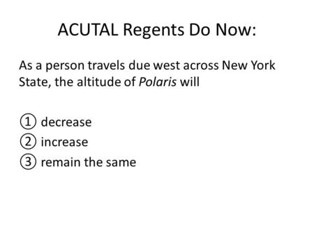ACUTAL Regents Do Now: As a person travels due west across New York State, the altitude of Polaris will ① decrease ② increase ③ remain the same.