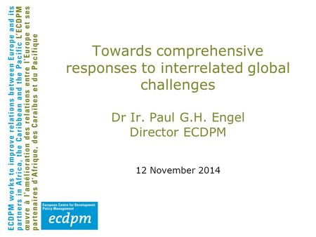 Towards comprehensive responses to interrelated global challenges Dr Ir. Paul G.H. Engel Director ECDPM 12 November 2014.
