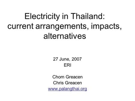 Electricity in Thailand: current arrangements, impacts, alternatives 27 June, 2007 ERI Chom Greacen Chris Greacen www.palangthai.org.