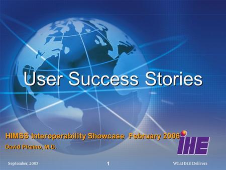 September, 2005What IHE Delivers 1 User Success Stories HIMSS Interoperability Showcase February 2006 David Piraino, M.D.