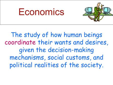 Economics The study of how human beings coordinate their wants and desires, given the decision-making mechanisms, social customs, and political realities.
