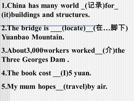 1.China has many world _( 记录 )for_ (it)buildings and structures. 2.The bridge is ___(locate)__( 在 … 脚下 ) Yuanbao Mountain. 3.About3,000workers worked__(
