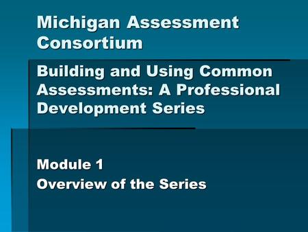 Michigan Assessment Consortium Building and Using Common Assessments: A Professional Development Series Module 1 Overview of the Series.
