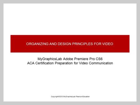 ORGANIZING AND DESIGN PRINCIPLES FOR VIDEO MyGraphicsLab Adobe Premiere Pro CS6 ACA Certification Preparation for Video Communication Copyright © 2013.