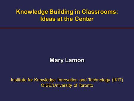 Knowledge Building in Classrooms: Ideas at the Center Mary Lamon Institute for Knowledge Innovation and Technology (IKIT) OISE/University of Toronto Knowledge.