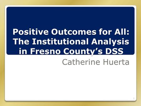 Positive Outcomes for All: The Institutional Analysis in Fresno County’s DSS Catherine Huerta 1.