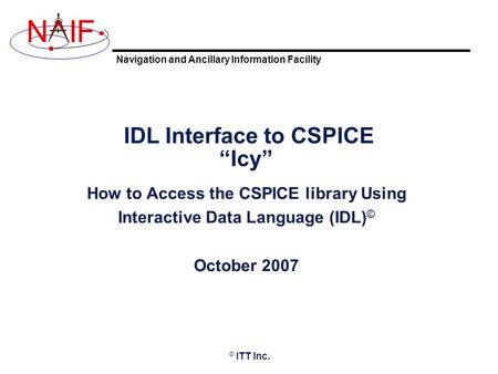 Navigation and Ancillary Information Facility NIF IDL Interface to CSPICE “Icy” How to Access the CSPICE library Using Interactive Data Language (IDL)