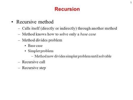 1 Recursion Recursive method –Calls itself (directly or indirectly) through another method –Method knows how to solve only a base case –Method divides.