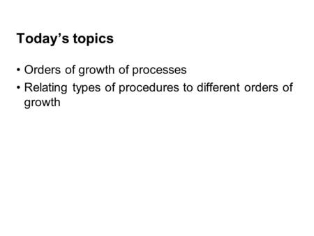 Today’s topics Orders of growth of processes Relating types of procedures to different orders of growth.