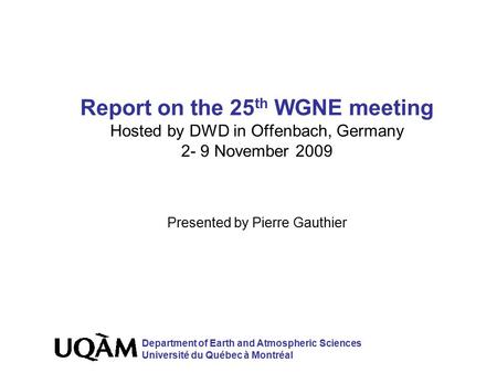 Report on the 25 th WGNE meeting Hosted by DWD in Offenbach, Germany 2- 9 November 2009 Presented by Pierre Gauthier Department of Earth and Atmospheric.