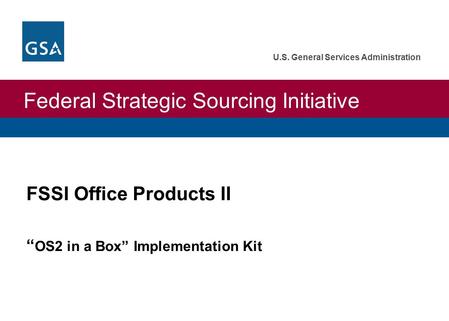 Federal Strategic Sourcing Initiative U.S. General Services Administration FSSI Office Products II “ OS2 in a Box” Implementation Kit.