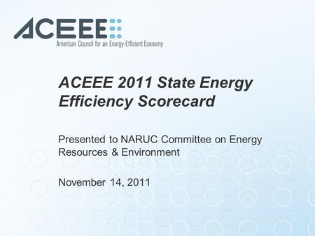 ACEEE 2011 State Energy Efficiency Scorecard Presented to NARUC Committee on Energy Resources & Environment November 14, 2011.