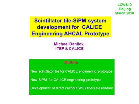 Scintillator tile-SiPM system development for CALICE Engineering AHCAL Prototype Michael Danilov, ITEP & CALICE LCWS10 Beijing March 2010 Outline New scintillator.