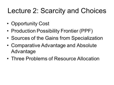 Lecture 2: Scarcity and Choices Opportunity Cost Production Possibility Frontier (PPF) Sources of the Gains from Specialization Comparative Advantage and.