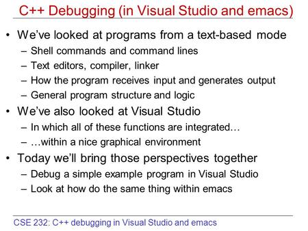 CSE 232: C++ debugging in Visual Studio and emacs C++ Debugging (in Visual Studio and emacs) We’ve looked at programs from a text-based mode –Shell commands.
