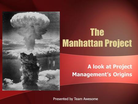 The Manhattan Project A look at Project Management’s Origins Presented by Team Awesome.