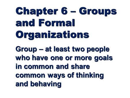 Chapter 6 – Groups and Formal Organizations Group – at least two people who have one or more goals in common and share common ways of thinking and behaving.