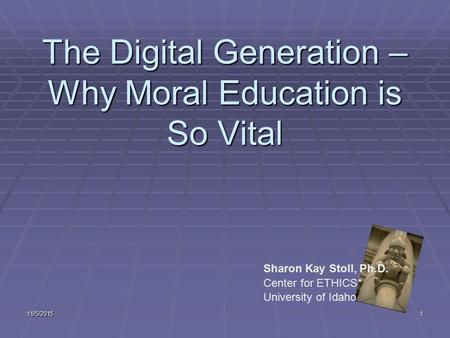 11/5/20151 The Digital Generation – Why Moral Education is So Vital Sharon Kay Stoll, Ph.D. Center for ETHICS* University of Idaho.