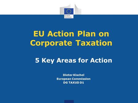 EU Action Plan on Corporate Taxation 5 Key Areas for Action Dieter Kischel European Commission DG TAXUD D1.