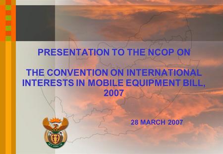 PRESENTATION TO THE NCOP ON THE CONVENTION ON INTERNATIONAL INTERESTS IN MOBILE EQUIPMENT BILL, 2007 28 MARCH 2007.