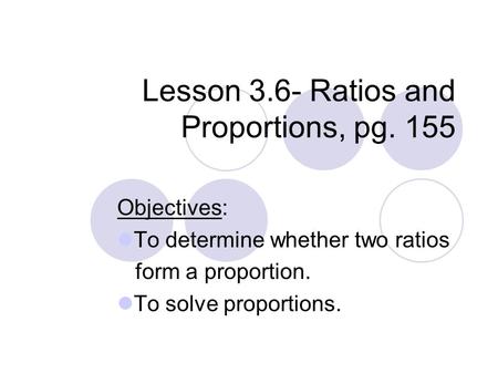 Lesson 3.6- Ratios and Proportions, pg. 155 Objectives: To determine whether two ratios form a proportion. To solve proportions.