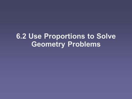 6.2 Use Proportions to Solve Geometry Problems. Objectives UUUUse properties of proportions to solve geometry problems UUUUnderstand and use scale.