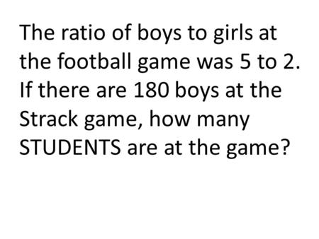 The ratio of boys to girls at the football game was 5 to 2. If there are 180 boys at the Strack game, how many STUDENTS are at the game?