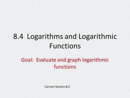 8.4 Logarithms and Logarithmic Functions Goal: Evaluate and graph logarithmic functions Correct Section 8.3.