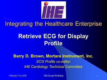 February 7-10, 2005IHE-Europe Workshop1 Integrating the Healthcare Enterprise Retrieve ECG for Display Profile Barry D. Brown, Mortara Instrument, Inc.