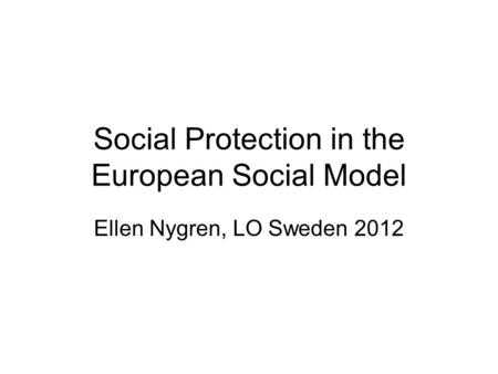 Social Protection in the European Social Model Ellen Nygren, LO Sweden 2012.