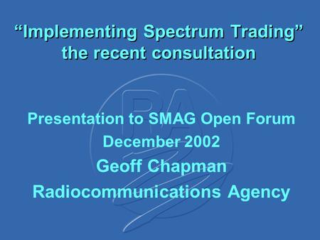 “Implementing Spectrum Trading” the recent consultation Presentation to SMAG Open Forum December 2002 Geoff Chapman Radiocommunications Agency.