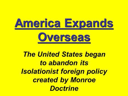 America Expands Overseas The United States began to abandon its Isolationist foreign policy created by Monroe Doctrine.