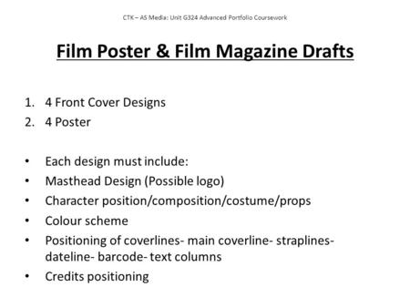 CTK – AS Media: Unit G324 Advanced Portfolio Coursework Film Poster & Film Magazine Drafts 1.4 Front Cover Designs 2.4 Poster Each design must include: