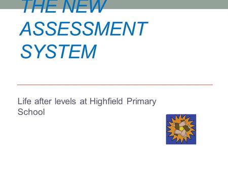 THE NEW ASSESSMENT SYSTEM Life after levels at Highfield Primary School.