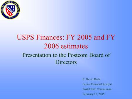 USPS Finances: FY 2005 and FY 2006 estimates Presentation to the Postcom Board of Directors R. Kevin Harle Senior Financial Analyst Postal Rate Commission.