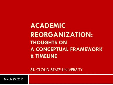 ACADEMIC REORGANIZATION: THOUGHTS ON A CONCEPTUAL FRAMEWORK & TIMELINE ST. CLOUD STATE UNIVERSITY March 23, 2010.