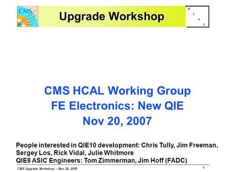 CMS Upgrade Workshop – Nov 20, 2008 1 H C A L Upgrade Workshop CMS HCAL Working Group FE Electronics: New QIE Nov 20, 2007 People interested in QIE10 development: