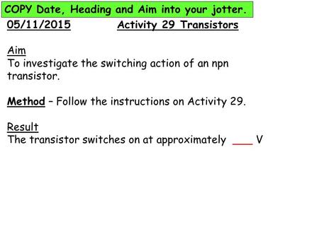 05/11/2015 Activity 29 Transistors Aim To investigate the switching action of an npn transistor. Method – Follow the instructions on Activity 29. Result.