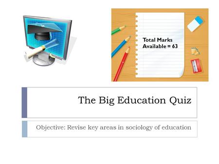 The Big Education Quiz Objective: Revise key areas in sociology of education Total Marks Available = 63.