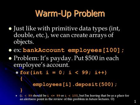1 Warm-Up Problem Just like with primitive data types (int, double, etc.), we can create arrays of objects. ex: bankAccount employees[100]; Problem: It’s.