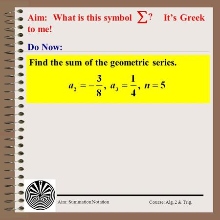 Aim: Summation Notation Course: Alg. 2 & Trig. Do Now: Aim: What is this symbol It’s Greek to me! Find the sum of the geometric series.