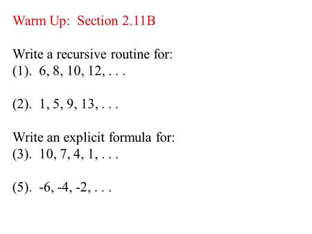 Warm Up: Section 2.11B Write a recursive routine for: (1). 6, 8, 10, 12,... (2). 1, 5, 9, 13,... Write an explicit formula for: (3). 10, 7, 4, 1,... (5).