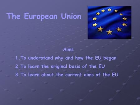 The European Union Aims 1.To understand why and how the EU began 2.To learn the original basis of the EU 3.To learn about the current aims of the EU.