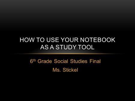 6 th Grade Social Studies Final Ms. Stickel HOW TO USE YOUR NOTEBOOK AS A STUDY TOOL.