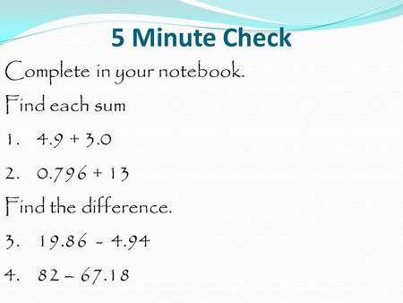 5 Minute Check Complete in your notebook. Find each sum 1. 4.9 + 3.0 2. 0.796 + 13 Find the difference. 3. 19.86 - 4.94 4. 82 – 67.18.