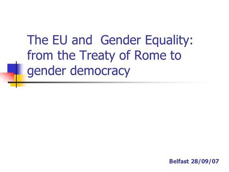 The EU and Gender Equality: from the Treaty of Rome to gender democracy Belfast 28/09/07.