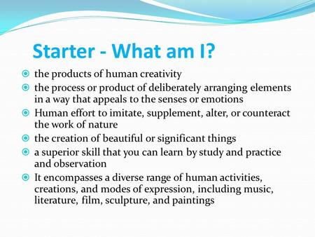 Starter - What am I?  the products of human creativity  the process or product of deliberately arranging elements in a way that appeals to the senses.