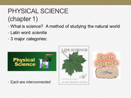 PHYSICAL SCIENCE (chapter 1) What is science? A method of studying the natural world Latin word scientia 3 major categories: Each are interconnected.