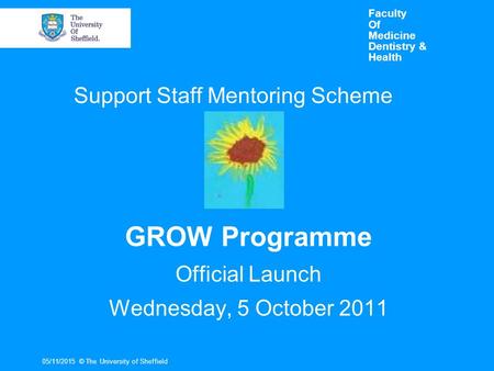 Faculty Of Medicine Dentistry & Health GROW Programme Official Launch Wednesday, 5 October 2011 05/11/2015© The University of Sheffield Support Staff Mentoring.