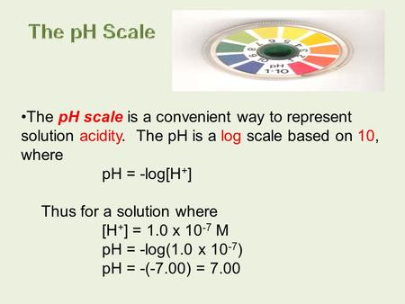 The pH Scale The pH scale is a convenient way to represent solution acidity. The pH is a log scale based on 10, where pH = -log[H+] Thus for a solution.